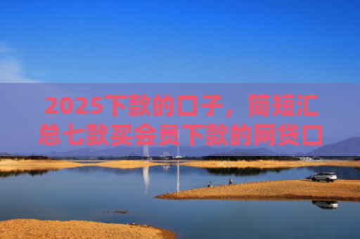 2025下款的口子，简短汇总七款买会员下款的网贷口子