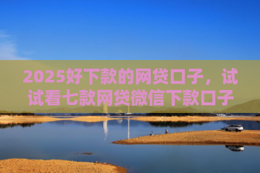 2025好下款的网贷口子，试试看七款网贷微信下款口子