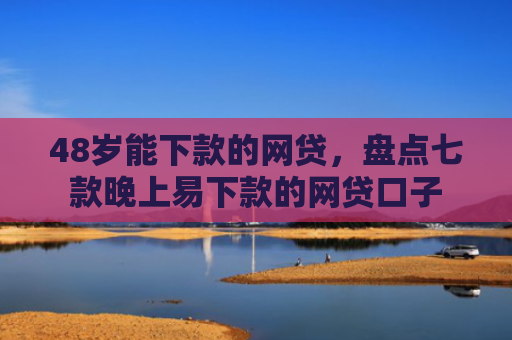 48岁能下款的网贷，盘点七款晚上易下款的网贷口子