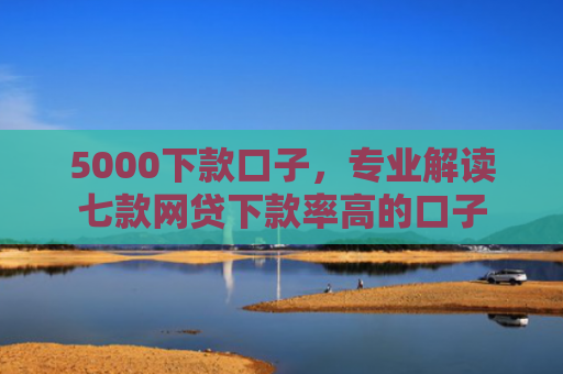 5000下款口子，专业解读七款网贷下款率高的口子