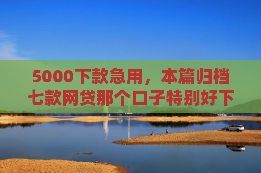 5000下款急用，本篇归档七款网贷那个口子特别好下款