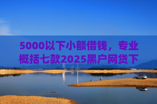 5000以下小额借钱，专业概括七款2025黑户网贷下款口子app