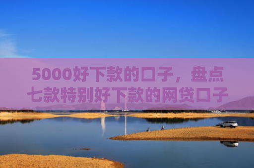 5000好下款的口子，盘点七款特别好下款的网贷口子