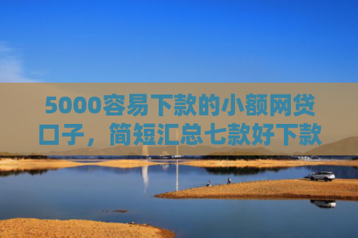 5000容易下款的小额网贷口子，简短汇总七款好下款大额的网贷口子