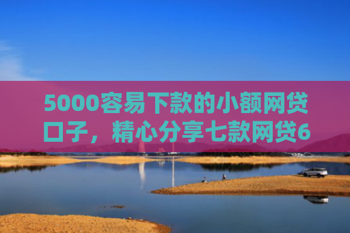 5000容易下款的小额网贷口子，精心分享七款网贷60岁下款的口子