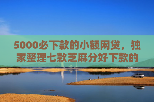 5000必下款的小额网贷，独家整理七款芝麻分好下款的网贷口子