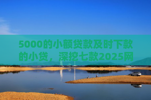 5000的小额贷款及时下款的小贷，深挖七款2025网贷必下款口子论坛