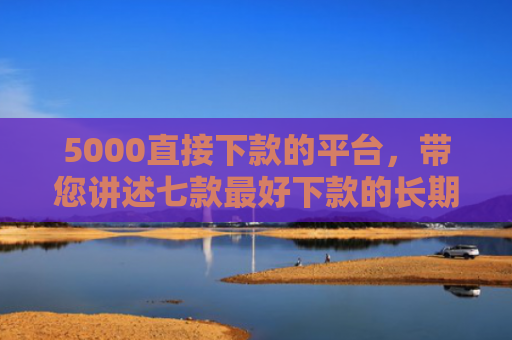 5000直接下款的平台，带您讲述七款最好下款的长期网贷口子