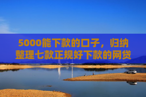 5000能下款的口子，归纳整理七款正规好下款的网贷口子