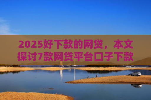 2025好下款的网贷，本文探讨7款网贷平台口子下款快