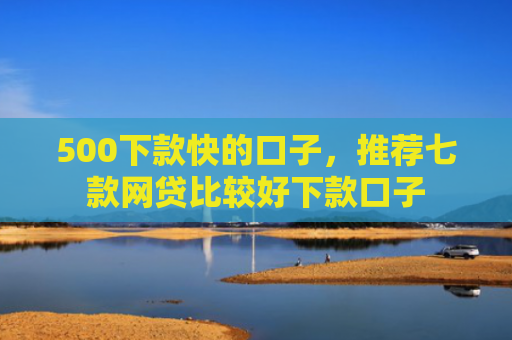 500下款快的口子，推荐七款网贷比较好下款口子