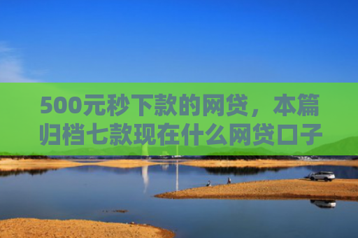 500元秒下款的网贷，本篇归档七款现在什么网贷口子好下款