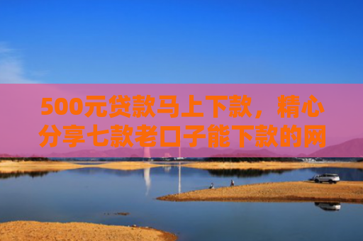 500元贷款马上下款，精心分享七款老口子能下款的网贷