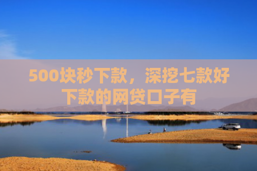 500块秒下款，深挖七款好下款的网贷口子有