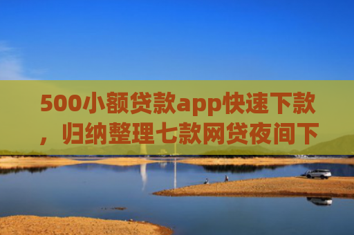 500小额贷款app快速下款，归纳整理七款网贷夜间下款的小口子