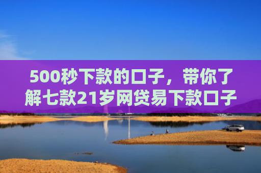 500秒下款的口子，带你了解七款21岁网贷易下款口子
