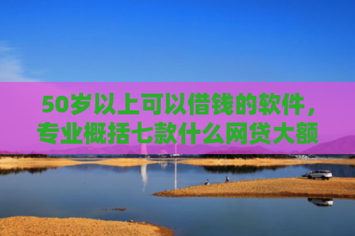 50岁以上可以借钱的软件，专业概括七款什么网贷大额口子好下款
