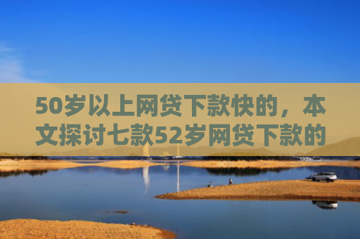 50岁以上网贷下款快的，本文探讨七款52岁网贷下款的口子
