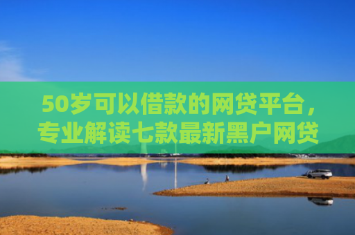 50岁可以借款的网贷平台，专业解读七款最新黑户网贷必下款口子