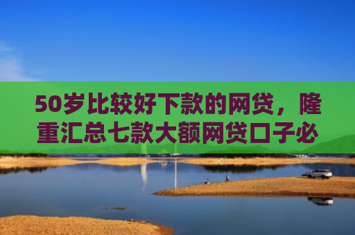50岁比较好下款的网贷，隆重汇总七款大额网贷口子必下款的