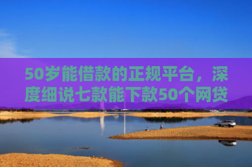 50岁能借款的正规平台，深度细说七款能下款50个网贷口子