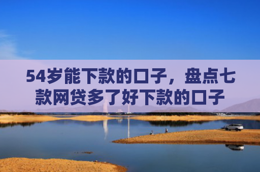 54岁能下款的口子，盘点七款网贷多了好下款的口子