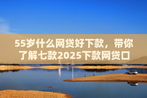 55岁什么网贷好下款，带你了解七款2025下款网贷口子