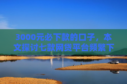 3000元必下款的口子，本文探讨七款网贷平台频繁下款的口子