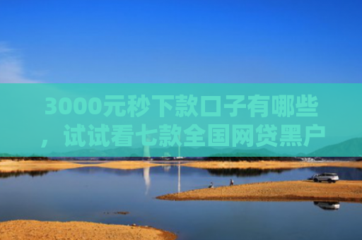 3000元秒下款口子有哪些，试试看七款全国网贷黑户必下款口子