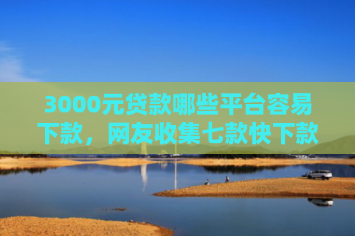 3000元贷款哪些平台容易下款，网友收集七款快下款的网贷新口子