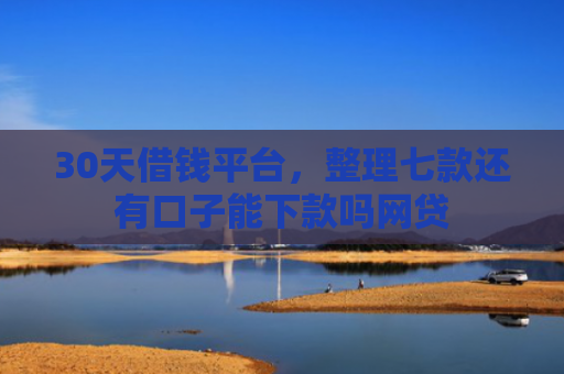 30天借钱平台，整理七款还有口子能下款吗网贷