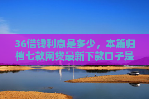 36借钱利息是多少，本篇归档七款网贷最新下款口子是什么