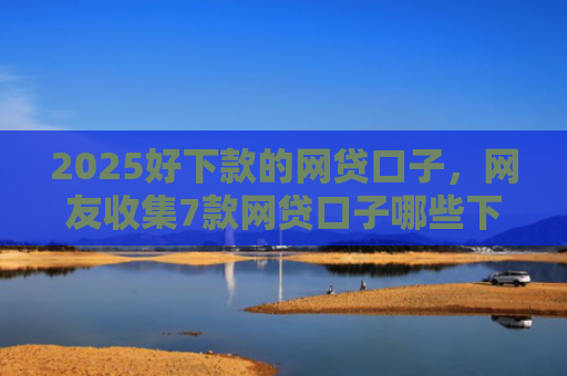 2025好下款的网贷口子，网友收集7款网贷口子哪些下款快