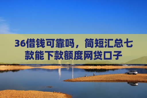 36借钱可靠吗，简短汇总七款能下款额度网贷口子
