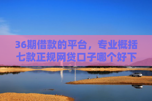 36期借款的平台，专业概括七款正规网贷口子哪个好下款