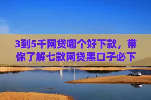 3到5千网贷哪个好下款，带你了解七款网贷黑口子必下款app