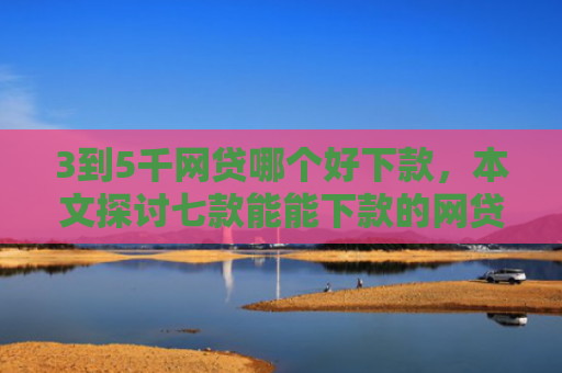 3到5千网贷哪个好下款，本文探讨七款能能下款的网贷口子