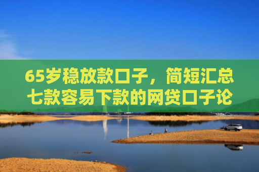 65岁稳放款口子，简短汇总七款容易下款的网贷口子论坛