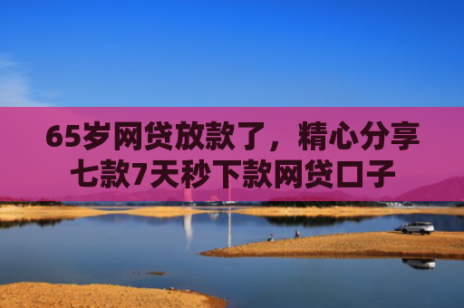 65岁网贷放款了，精心分享七款7天秒下款网贷口子