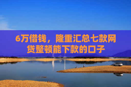 6万借钱，隆重汇总七款网贷整顿能下款的口子