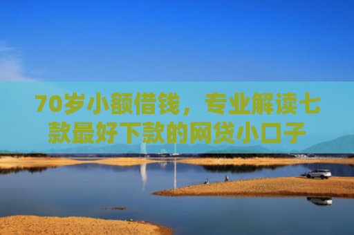 70岁小额借钱，专业解读七款最好下款的网贷小口子