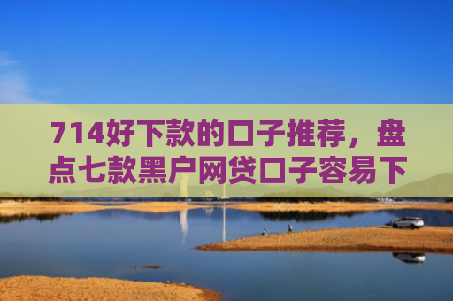 714好下款的口子推荐，盘点七款黑户网贷口子容易下款的