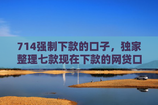 714强制下款的口子，独家整理七款现在下款的网贷口子