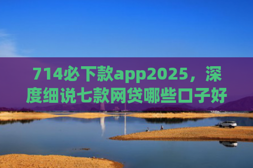 714必下款app2025，深度细说七款网贷哪些口子好下款快