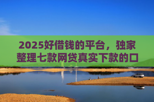 2025好借钱的平台，独家整理七款网贷真实下款的口子