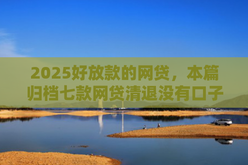 2025好放款的网贷，本篇归档七款网贷清退没有口子下款