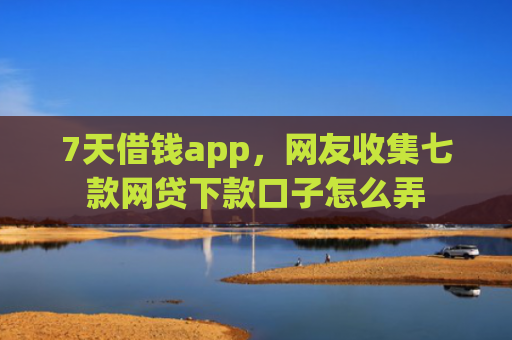 7天借钱app，网友收集七款网贷下款口子怎么弄