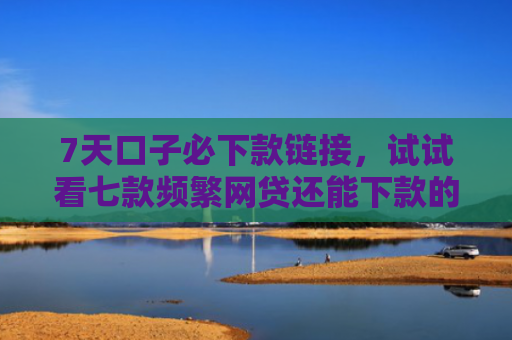 7天口子必下款链接，试试看七款频繁网贷还能下款的口子