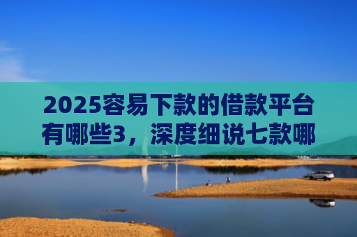 2025容易下款的借款平台有哪些3，深度细说七款哪个网贷口子下款快