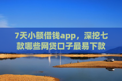 7天小额借钱app，深挖七款哪些网贷口子最易下款